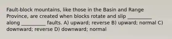 Fault-block mountains, like those in the Basin and Range Province, are created when blocks rotate and slip __________ along __________ faults. A) upward; reverse B) upward; normal C) downward; reverse D) downward; normal