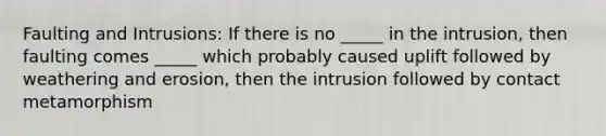 Faulting and Intrusions: If there is no _____ in the intrusion, then faulting comes _____ which probably caused uplift followed by weathering and erosion, then the intrusion followed by contact metamorphism