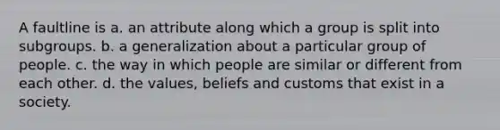 A faultline is a. an attribute along which a group is split into subgroups. b. a generalization about a particular group of people. c. the way in which people are similar or different from each other. d. the values, beliefs and customs that exist in a society.