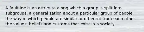 A faultline is an attribute along which a group is split into subgroups. a generalization about a particular group of people. the way in which people are similar or different from each other. the values, beliefs and customs that exist in a society.