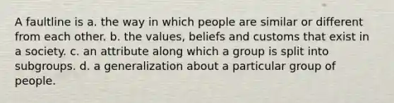 A faultline is a. the way in which people are similar or different from each other. b. the values, beliefs and customs that exist in a society. c. an attribute along which a group is split into subgroups. d. a generalization about a particular group of people.