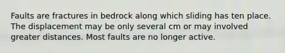 Faults are fractures in bedrock along which sliding has ten place. The displacement may be only several cm or may involved greater distances. Most faults are no longer active.