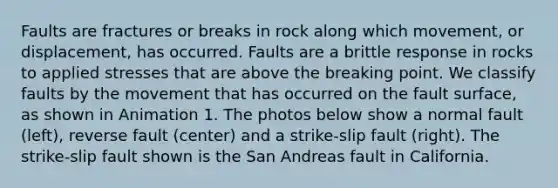 Faults are fractures or breaks in rock along which movement, or displacement, has occurred. Faults are a brittle response in rocks to applied stresses that are above the breaking point. We classify faults by the movement that has occurred on the fault surface, as shown in Animation 1. The photos below show a normal fault (left), reverse fault (center) and a strike-slip fault (right). The strike-slip fault shown is the San Andreas fault in California.