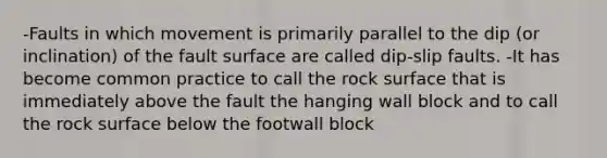 -Faults in which movement is primarily parallel to the dip (or inclination) of the fault surface are called dip-slip faults. -It has become common practice to call the rock surface that is immediately above the fault the hanging wall block and to call the rock surface below the footwall block