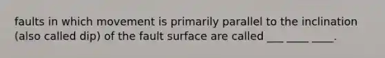 faults in which movement is primarily parallel to the inclination (also called dip) of the fault surface are called ___ ____ ____.