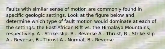 Faults with similar sense of motion are commonly found in specific geologic settings. Look at the figure below and determine which type of fault motion would dominate at each of the settings: the East African Rift vs. the Himalaya Mountains, respectively. A - Strike-slip, B - Reverse A - Thrust, B - Strike-slip A - Reverse, B - Thrust A - Normal, B - Reverse