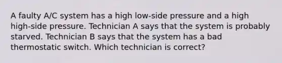 A faulty A/C system has a high low-side pressure and a high high-side pressure. Technician A says that the system is probably starved. Technician B says that the system has a bad thermostatic switch. Which technician is correct?