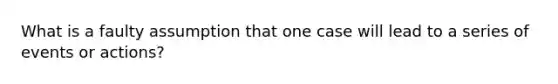 What is a faulty assumption that one case will lead to a series of events or actions?