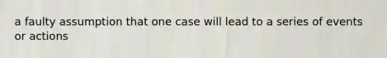 a faulty assumption that one case will lead to a series of events or actions