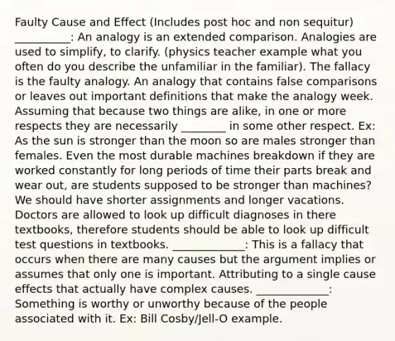 Faulty <a href='https://www.questionai.com/knowledge/kRJV8xGm2O-cause-and-effect' class='anchor-knowledge'>cause and effect</a> (Includes post hoc and non sequitur) __________: An analogy is an extended comparison. Analogies are used to simplify, to clarify. (physics teacher example what you often do you describe the unfamiliar in the familiar). The fallacy is the faulty analogy. An analogy that contains false comparisons or leaves out important definitions that make the analogy week. Assuming that because two things are alike, in one or more respects they are necessarily ________ in some other respect. Ex: As the sun is stronger than the moon so are males stronger than females. Even the most durable machines breakdown if they are worked constantly for long periods of time their parts break and wear out, are students supposed to be stronger than machines? We should have shorter assignments and longer vacations. Doctors are allowed to look up difficult diagnoses in there textbooks, therefore students should be able to look up difficult test questions in textbooks. _____________: This is a fallacy that occurs when there are many causes but the argument implies or assumes that only one is important. Attributing to a single cause effects that actually have complex causes. _____________: Something is worthy or unworthy because of the people associated with it. Ex: Bill Cosby/Jell-O example.