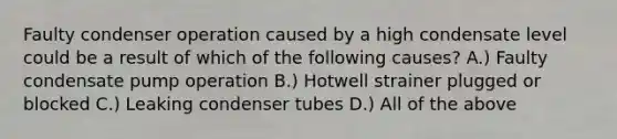 Faulty condenser operation caused by a high condensate level could be a result of which of the following causes? A.) Faulty condensate pump operation B.) Hotwell strainer plugged or blocked C.) Leaking condenser tubes D.) All of the above