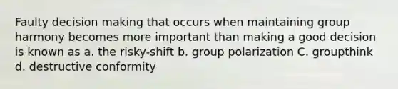 Faulty decision making that occurs when maintaining group harmony becomes more important than making a good decision is known as a. the risky-shift b. group polarization C. groupthink d. destructive conformity