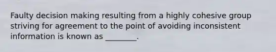 Faulty decision making resulting from a highly cohesive group striving for agreement to the point of avoiding inconsistent information is known as ________.