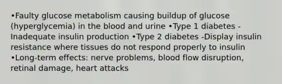 •Faulty glucose metabolism causing buildup of glucose (hyperglycemia) in <a href='https://www.questionai.com/knowledge/k7oXMfj7lk-the-blood' class='anchor-knowledge'>the blood</a> and urine •Type 1 diabetes -Inadequate insulin production •Type 2 diabetes -Display insulin resistance where tissues do not respond properly to insulin •Long-term effects: nerve problems, blood flow disruption, retinal damage, heart attacks