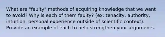 What are "faulty" methods of acquiring knowledge that we want to avoid? Why is each of them faulty? (ex: tenacity, authority, intuition, personal experience outside of scientific context). Provide an example of each to help strengthen your arguments.