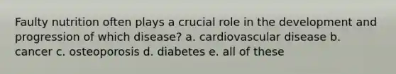 Faulty nutrition often plays a crucial role in the development and progression of which disease? a. cardiovascular disease b. cancer c. osteoporosis d. diabetes e. all of these