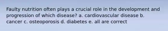 Faulty nutrition often plays a crucial role in the development and progression of which disease? a. cardiovascular disease b. cancer c. osteoporosis d. diabetes e. all are correct