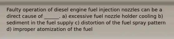 Faulty operation of diesel engine fuel injection nozzles can be a direct cause of ______. a) excessive fuel nozzle holder cooling b) sediment in the fuel supply c) distortion of the fuel spray pattern d) improper atomization of the fuel