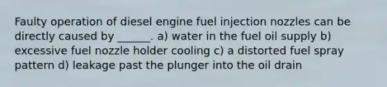 Faulty operation of diesel engine fuel injection nozzles can be directly caused by ______. a) water in the fuel oil supply b) excessive fuel nozzle holder cooling c) a distorted fuel spray pattern d) leakage past the plunger into the oil drain