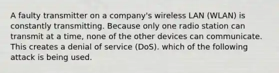 A faulty transmitter on a company's wireless LAN (WLAN) is constantly transmitting. Because only one radio station can transmit at a time, none of the other devices can communicate. This creates a denial of service (DoS). which of the following attack is being used.