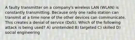 A faulty transmitter on a company's wireless LAN (WLAN) is constantly transmitting. Because only one radio station can transmit at a time none of the other devices can communicate. This creates a denial of service (DoS). Which of the following attack is being used? A) unintended B) targeted C) skilled D) social engineering