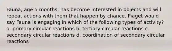 Fauna, age 5 months, has become interested in objects and will repeat actions with them that happen by chance. Piaget would say Fauna is engaging in which of the following types of activity? a. primary circular reactions b. tertiary circular reactions c. secondary circular reactions d. coordination of secondary circular reactions