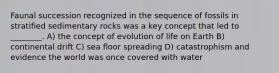 Faunal succession recognized in the sequence of fossils in stratified sedimentary rocks was a key concept that led to ________. A) the concept of evolution of life on Earth B) continental drift C) sea floor spreading D) catastrophism and evidence the world was once covered with water