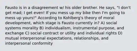 Fausto is in a disagreement w/ his older brother. He says, "I don't get mad; I get even! If you mess up my bike then I'm going to mess up yours!" According to Kohlberg's theory of moral development, which stage is Fausto currently in? A) social systems morality B) individualism, instrumental purpose, and exchange C) social contract or utility and individual rights D) mutual interpersonal expectations, relationships, and interpersonal conformity