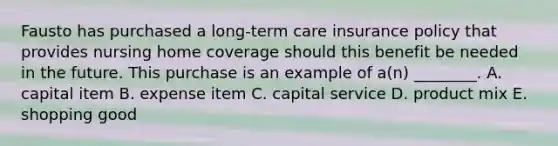 Fausto has purchased a​ long-term care insurance policy that provides nursing home coverage should this benefit be needed in the future. This purchase is an example of​ a(n) ________. A. capital item B. expense item C. capital service D. product mix E. shopping good