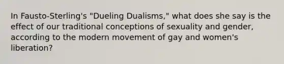 In Fausto-Sterling's "Dueling Dualisms," what does she say is the effect of our traditional conceptions of sexuality and gender, according to the modern movement of gay and women's liberation?