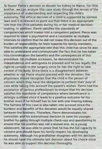 To favour Pierre's decision to donate his kidney to Marco, his little brother, we can analyze this case study through the lenses of the importance of understanding and respecting the child's autonomy. The ethical decision of a child is supported by various laws and it is relevant to point out that there is an appropriate role that the child partakes during his or her medical decision-making. In addition, Pierre satisfies the standards of competencies which makes him a competent patient. Pierre was required to meet a psychiatrist and a counsellor at multiple intervals to confirm that he did not make this decision out of the burden of responsibility he feels towards his family members. This satisfies the appropriate role that this child has since he was able to understand and communicate the fact that he has taken into consideration the benefits and the consequences of this procedure. On multiple occasions, he demonstrated his independence and willingness to proceed and he has legally the right to consent to the surgery since he has the right to take control of his body. Since there is a disagreement between whether or not Pierre should proceed with the donation, the physicians should recognize that the child is the person of concern which they have the obligation to perform their duty of care while taking into account the parent's wishes. Pierre had the assistance of various professionals to ensure that his decision satisfies the standards of competence where beneficence is strongly outlined since it leads to a positive outcome for his brother even if he himself has to live with one missing kidney. The fairness of this case is also taken into account since the burdens and benefits of the donation would be equally shared between the brothers. Therefore, Pierre demonstrates his conviction and his autonomous decision to save his younger brother by going through multiple check-ups and questioning to ensure that his position was not a biased one. As a young adolescent, he was able to prove that he has the full capacity to consent and should have his family respect his developing autonomy. Although his grandfather disagrees with his decision, he should have the ultimate last decision about his choice since he was able to support this decision thoroughly.