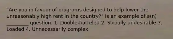 "Are you in favour of programs designed to help lower the unreasonably high rent in the country?" Is an example of a(n) _________ question. 1. Double-barreled 2. Socially undesirable 3. Loaded 4. Unnecessarily complex