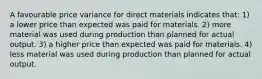 A favourable price variance for direct materials indicates that: 1) a lower price than expected was paid for materials. 2) more material was used during production than planned for actual output. 3) a higher price than expected was paid for materials. 4) less material was used during production than planned for actual output.