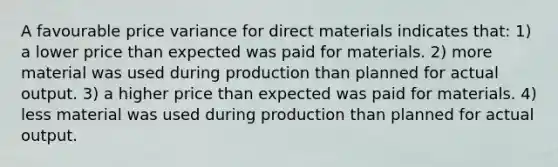 A favourable price variance for direct materials indicates that: 1) a lower price than expected was paid for materials. 2) more material was used during production than planned for actual output. 3) a higher price than expected was paid for materials. 4) less material was used during production than planned for actual output.