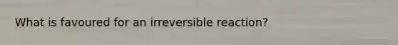 What is favoured for an irreversible reaction?