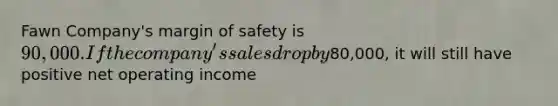 Fawn Company's margin of safety is 90,000. If the company's sales drop by80,000, it will still have positive net operating income