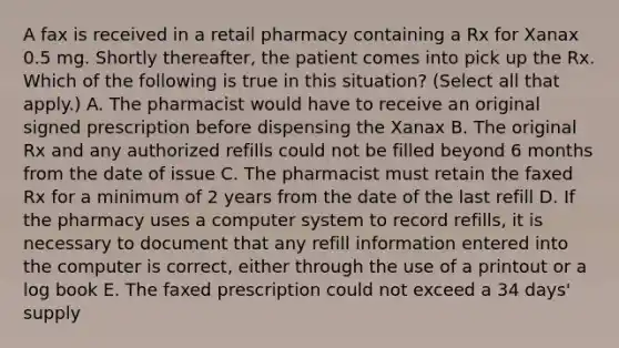 A fax is received in a retail pharmacy containing a Rx for Xanax 0.5 mg. Shortly thereafter, the patient comes into pick up the Rx. Which of the following is true in this situation? (Select all that apply.) A. The pharmacist would have to receive an original signed prescription before dispensing the Xanax B. The original Rx and any authorized refills could not be filled beyond 6 months from the date of issue C. The pharmacist must retain the faxed Rx for a minimum of 2 years from the date of the last refill D. If the pharmacy uses a computer system to record refills, it is necessary to document that any refill information entered into the computer is correct, either through the use of a printout or a log book E. The faxed prescription could not exceed a 34 days' supply