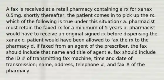 A fax is received at a retail pharmacy containing a rx for xanax 0.5mg. shortly thereafter, the patient comes in to pick up the rx. which of the following is true under this situation? a. pharmacist must retain the faxed rx for a minimum of 5 years b. pharmacist would have to receive an original signed rx before dispensing the xanax c. patient would have been allowed to fax the rx to the pharmacy d. if faxed from an agent of the prescriber, the fax should include that name and title of agent e. fax should include the ID # of transmitting fax machine; time and date of transmission; name, address, telephone #, and fax # of the pharmacy