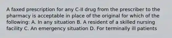 A faxed prescription for any C-II drug from the prescriber to the pharmacy is acceptable in place of the original for which of the following: A. In any situation B. A resident of a skilled nursing facility C. An emergency situation D. For terminally ill patients