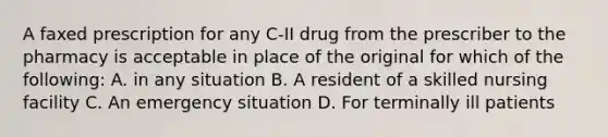 A faxed prescription for any C-II drug from the prescriber to the pharmacy is acceptable in place of the original for which of the following: A. in any situation B. A resident of a skilled nursing facility C. An emergency situation D. For terminally ill patients