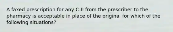 A faxed prescription for any C-II from the prescriber to the pharmacy is acceptable in place of the original for which of the following situations?