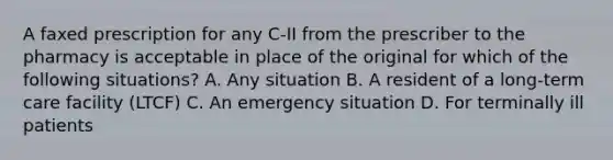 A faxed prescription for any C-II from the prescriber to the pharmacy is acceptable in place of the original for which of the following situations? A. Any situation B. A resident of a long-term care facility (LTCF) C. An emergency situation D. For terminally ill patients