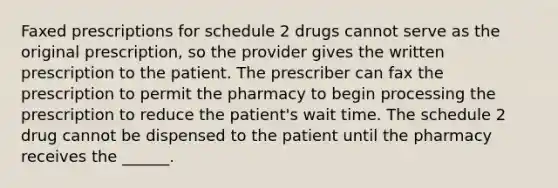 Faxed prescriptions for schedule 2 drugs cannot serve as the original prescription, so the provider gives the written prescription to the patient. The prescriber can fax the prescription to permit the pharmacy to begin processing the prescription to reduce the patient's wait time. The schedule 2 drug cannot be dispensed to the patient until the pharmacy receives the ______.