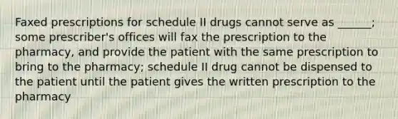 Faxed prescriptions for schedule II drugs cannot serve as ______; some prescriber's offices will fax the prescription to the pharmacy, and provide the patient with the same prescription to bring to the pharmacy; schedule II drug cannot be dispensed to the patient until the patient gives the written prescription to the pharmacy