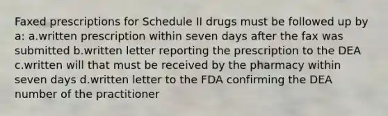 Faxed prescriptions for Schedule II drugs must be followed up by a: a.written prescription within seven days after the fax was submitted b.written letter reporting the prescription to the DEA c.written will that must be received by the pharmacy within seven days d.written letter to the FDA confirming the DEA number of the practitioner