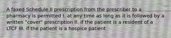 A faxed Schedule II prescription from the prescriber to a pharmacy is permitted I. at any time as long as it is followed by a written "cover" prescription II. if the patient is a resident of a LTCF III. if the patient is a hospice patient