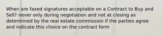 When are faxed signatures acceptable on a Contract to Buy and Sell? never only during negotiation and not at closing as determined by the real estate commission if the parties agree and indicate this choice on the contract form