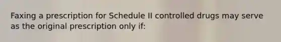 Faxing a prescription for Schedule II controlled drugs may serve as the original prescription only if: