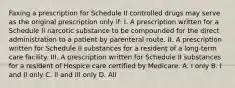 Faxing a prescription for Schedule II controlled drugs may serve as the original prescription only if: I. A prescription written for a Schedule II narcotic substance to be compounded for the direct administration to a patient by parenteral route. II. A prescription written for Schedule II substances for a resident of a long-term care facility. III. A prescription written for Schedule II substances for a resident of Hospice care certified by Medicare. A. I only B. I and II only C. II and III only D. All