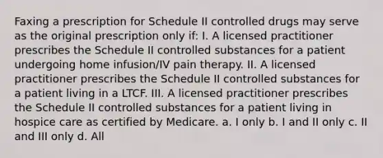 Faxing a prescription for Schedule II controlled drugs may serve as the original prescription only if: I. A licensed practitioner prescribes the Schedule II controlled substances for a patient undergoing home infusion/IV pain therapy. II. A licensed practitioner prescribes the Schedule II controlled substances for a patient living in a LTCF. III. A licensed practitioner prescribes the Schedule II controlled substances for a patient living in hospice care as certified by Medicare. a. I only b. I and II only c. II and III only d. All